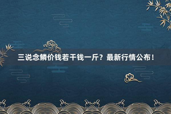 三说念鳞价钱若干钱一斤？最新行情公布！