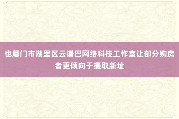 也厦门市湖里区云谱巴网络科技工作室让部分购房者更倾向于摄取新址