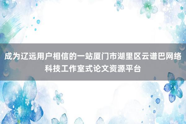 成为辽远用户相信的一站厦门市湖里区云谱巴网络科技工作室式论文资源平台