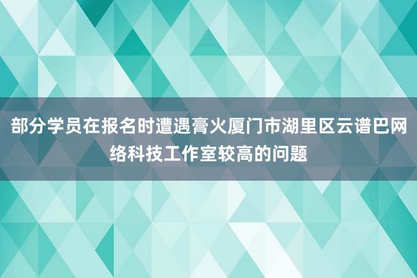 部分学员在报名时遭遇膏火厦门市湖里区云谱巴网络科技工作室较高的问题
